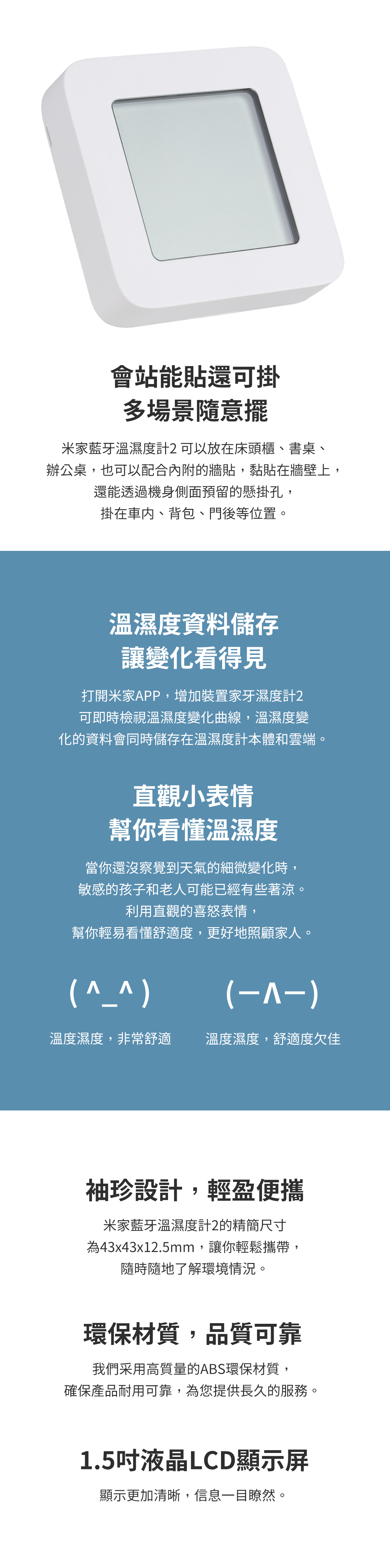 會站能貼還可掛多場景隨意擺米家藍牙溫濕度計 可以放在床頭櫃、書桌、辦公桌,也可以配合內附的牆貼,黏貼在牆壁上,還能透過機身側面預留的懸掛孔,掛在車內、背包、門後等位置。溫濕度資料儲存讓變化看得見打開米家APP,增加裝置家牙濕度計2可即時檢視溫濕度變化曲線,溫濕度變化的資料會同時儲存在溫濕度計本體和雲端直觀小表情幫你看懂溫濕度當你還沒察覺到天氣的細微變化時,敏感的孩子和老人可能已經有些著涼。利用直觀的喜怒表情,幫你輕易看懂舒適度,更好地照顧家人。溫度濕度,非常舒適()溫度濕度,舒適度欠佳袖珍設計,輕盈便攜米家藍牙溫濕度計2的精簡尺寸為43x43x12.5mm,讓你輕鬆攜帶,隨時隨地了解環境情況。環保材質,品質可靠我們采用高質量的ABS環保材質,確保產品耐用可靠,為您提供長久的服務。1.5吋液晶LCD顯示屏顯示更加清晰,信息一目瞭然。