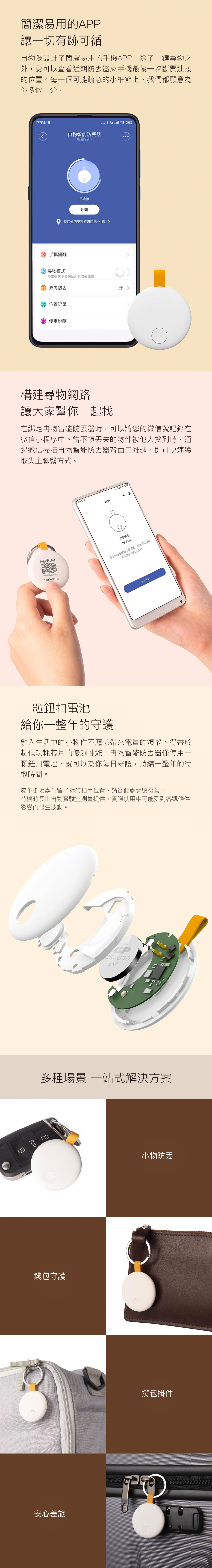 簡潔易用的APP讓一切有跡可循物為設計了簡潔易用的手機APP,除了一鍵尋物之外,更可以查看近期防器與手機最後一次斷開連接的位置。每一個可能疏忽的小細節上,我們都願意為你多做一分。下午4:5 手机提醒 寻物模式物智能防器电量99%已连接呼叫陕西省西安市雁塔区锦业1路 寻物模式下会关闭所有防提醒 双向防 位置记录 使用说明構建尋物網路讓大家幫你一起找在綁定物智能防器時,可以將您的微信號記錄在微信小程序中。當不慎失的物件被他人撿到時,通過微信掃描物智能防器背面二維碼,即可快速獲取失主聯繫方式。微信扫码联系失主RANRES下午5:4物设备编号TOFESE2遇见小主是我的小幸运哇,点击下方按钮即可联系我的主人哦寻找失主一粒鈕扣電池給你一整年的守護融入生活中的小物件不應該帶來電量的煩惱。得益於超低功耗芯片的優越性能,物智能防丟器僅使用一顆鈕扣電池,就可以為你每日守護,持續一整年的待機時間。皮革掛環處預留了拆裝扣手位置,請從此處開啟後蓋。待機時長由物實驗室測量提供,實際使用中可能受到客觀條件影響而發生波動。CR20303V多種場景 一站式解決方案錢包守護安心差旅小物防丢揹包掛件0