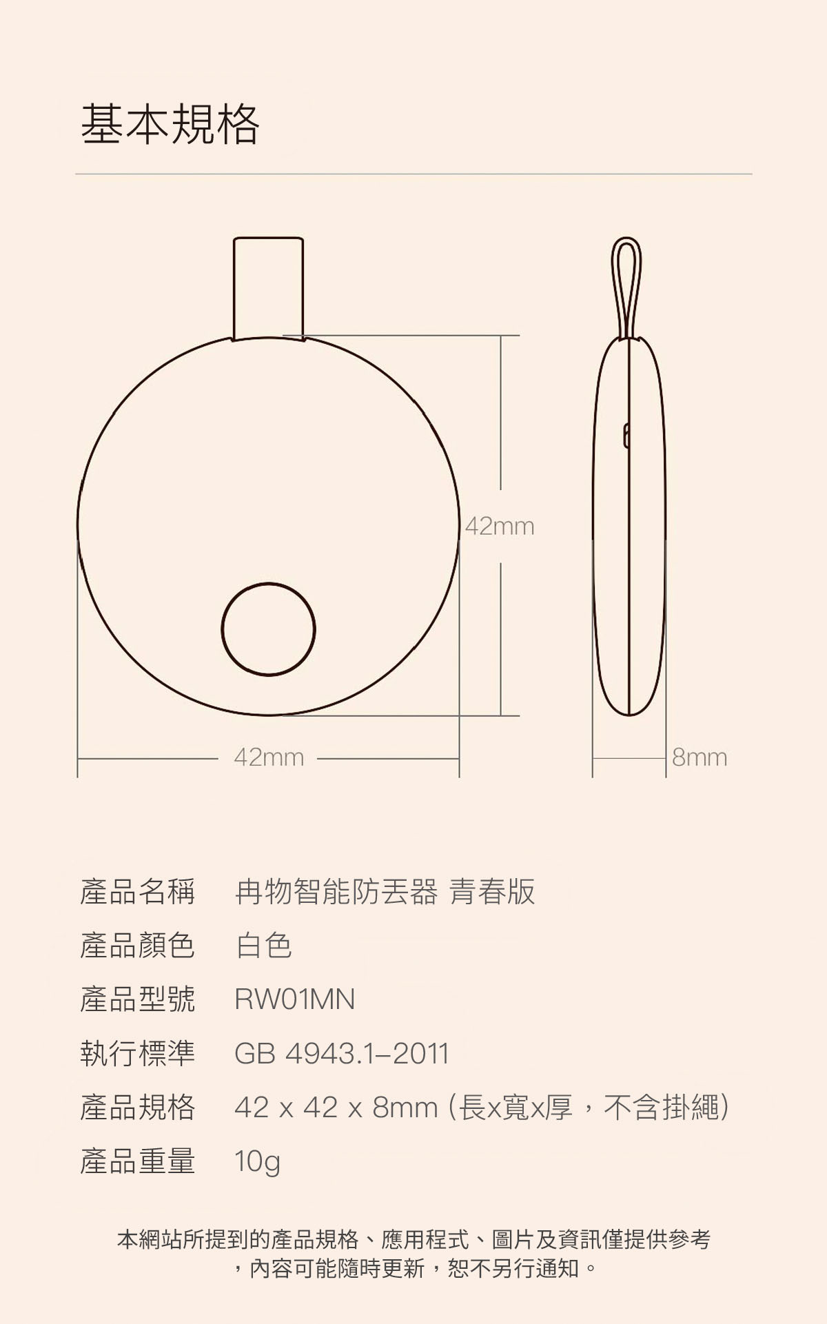 基本規格42mm42mm產品名稱 物智能防器 青春版產品顏色 白色產品型號RW01MN8mm執行標準 GB 4943.1-2011產品規格 42  42  8mm (長x寬x厚,不含掛繩)產品重量 10g本網站所提到的產品規格、應用程式、圖片及資訊僅提供參考內容可能隨時更新,恕不另行通知。