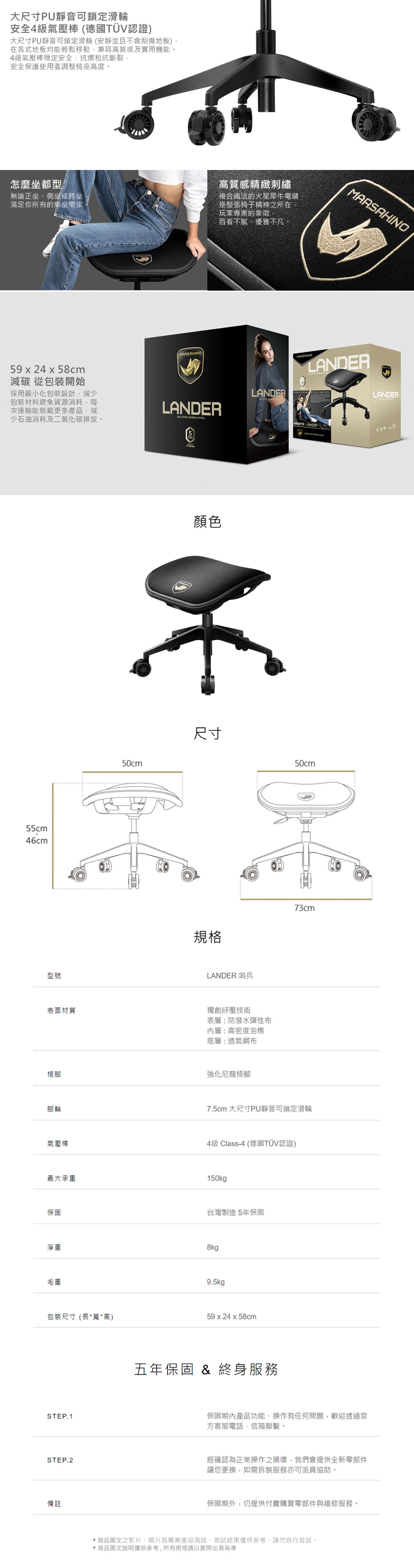 大尺寸PU靜音可鎖定滑輪安全4級氣壓棒 (德國TÜV認證)大尺寸PU靜音可鎖定滑輪(安靜並且不會刮傷地板)在各式地板均能輕鬆移動兼具高質感及實用機能。4級氣壓棒穩定安全抗爆和抗斷裂安全保護使用者調整椅座高度。怎麼坐都型無論正坐、側坐或跨坐滿足你所有的乘坐需求高質感精緻刺繡複合織法的火星犀牛電繡是整張椅子精神之所在玩家專業的象徵百看不膩優雅不凡。59  24 x 58cm減碳 從包裝開始採用最小化包裝設計減少包裝材料避免資源消耗每次運輸能裝載更多產品,減少石油消耗及二氧化碳排放。LANDER GAMING 55cm46cm型號表面材質50cm顏色尺寸規格LANDERLANDER 哨兵獨創紓壓技術表層:防潑水彈性布內層:高密度泡棉底層:透氣網布椅腳強化尼龍椅腳腳輪氣壓棒MARSAHINOLANDER LANDER50cm73cm7.5cm 大尺寸PU靜音可鎖定滑輪4級 Class-4 (德國TÜV認證)最大承重150kg保固淨重毛重台灣製造5年保固8kg9.5kg包裝尺寸(長*寬*高)59 x 24 x 58cmSTEP.1五年保固 & 終身服務LANDER保固期內產品功能、操作有任何問題,歡迎透過官方客服電話、信箱聯繫。STEP.2經確認為正常操作之損壞,我們會提供全新零部件備註讓您更換,如需拆裝服務亦可派員協助。保固期外,仍提供付費購買零部件與維修服務。商品圖文之影片、圖片為專業產品測試,測試結果僅供參考,請勿自行嘗試。商品圖文說明僅供參考,所有規格請以實際出貨為準