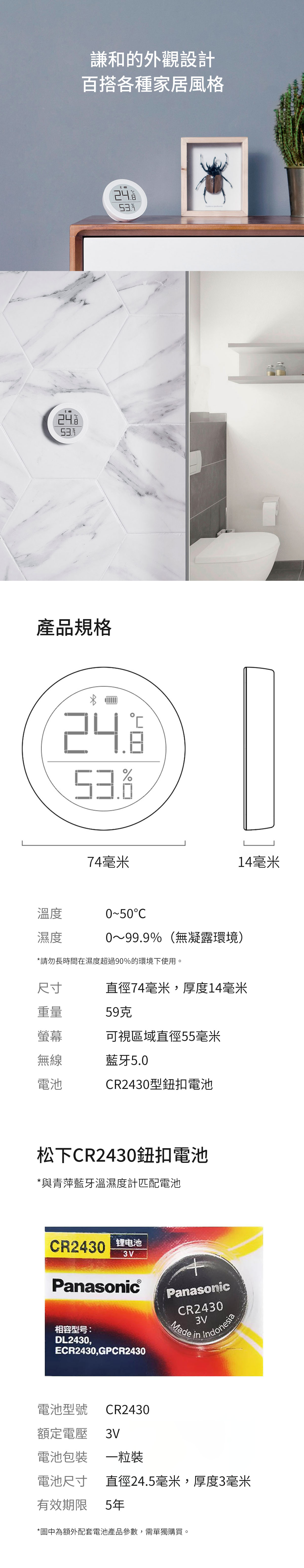 謙和的外觀設計百搭各種家居風格產品規格242474毫米14毫米溫度濕度0500~99.9%(無凝露環境)*請勿長時間在濕度過90%的環境下使用。尺寸直徑74毫米,厚度14毫米重量59克螢幕可視區域直徑55毫米無線藍牙5.0電池CR2430型鈕扣電池松下CR2430鈕扣電池*與青萍藍牙溫濕度計匹配電池CR2430 超Panasonic®相容型号:DL2430,ECR2430,GPCR2430電池型號CR2430額定電壓 3VPanasonicCR24303V IndonesiaMade電池包裝一粒裝電池尺寸直徑24.5毫米,厚度3毫米有效期限5年*圖中為額外配套電池產品參數,需單獨購買。