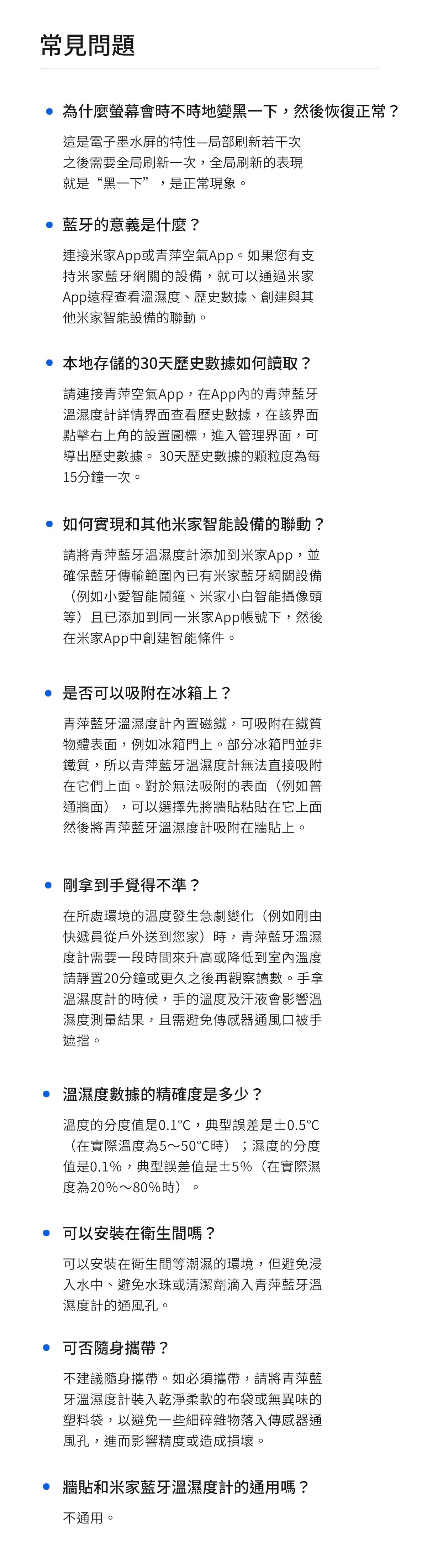 常見問題 為什麼螢幕會時不時地變黑一下,然後恢復正常?這是電子墨水屏的特性—局部刷新若干次之後需要全局刷新一次,全局刷新的表現就是“黑一下”,是正常現象。 藍牙的意義是什麼?連接家App或青萍空氣App。如果您有支持家藍牙網關的設備,就可以通過米家App遠程查看溫濕度、歷史數據、創建與其米家智能設備的聯動。 本地存儲的30天歷史數據如何讀取?請連接青萍空氣App,在App內的青萍藍牙溫濕度計詳情界面查看歷史數據,在該界面點擊右上角的設置圖標,進入管理界面,可導出歷史數據。 30天歷史數據的顆粒度為每15分鐘一次。 如何實現和其他米家智能設備的聯動?請將青萍藍牙溫濕度計添加到米家App,並確保藍牙傳輸範圍內已有米家藍牙網關設備(例如小愛智能鬧鐘、米家小白智能攝像頭等)且已添加到同一米家App帳號下,然後在米家App中創建智能條件。 是否可以吸附在冰箱上?青萍藍牙溫濕度計內置磁鐵,可吸附在鐵質物體表面,例如冰箱門上。部分冰箱門並非鐵質,所以青萍藍牙溫濕度計無法直接吸附在它們上面。對於無法吸附的表面(例如普通牆面),可以選擇先將牆貼粘貼在它上面然後將青萍藍牙溫濕度計吸附在牆貼上。 剛拿到手覺得不準?在所處環境的溫度發生急劇變化(例如剛由快遞員從戶外送到您家)時,青萍藍牙溫濕度計需要一段時間來升高或降低到室內溫度請靜置20分鐘或更久之後再觀察讀數。手拿溫濕度計的時候,手的溫度及汗液會影響溫濕度測量結果,且需避免傳感器通風口被手遮擋。 溫濕度數據的精確度是多少?溫度的分度值是0.1,典型誤差是±0.5℃(在實際溫度為5~50℃時);濕度的分度值是0.1%,典型誤差值是±5%(在實際濕度為20%~80%時)。 可以安裝在衛生間嗎?可以安裝在衛生間等潮濕的環境,但避免浸入水中、避免水珠或清潔劑滴入青萍藍牙溫濕度計的通風孔。 可否隨身攜帶?不建議隨身攜帶。如必須攜帶,請將青萍藍牙溫濕度計裝入乾淨的布袋或無異味的塑料袋,以避免一些細碎雜物落入傳感器通風孔,進而影響精度或造成損壞。 牆貼和米家藍牙溫濕度計的通用嗎?不通用。