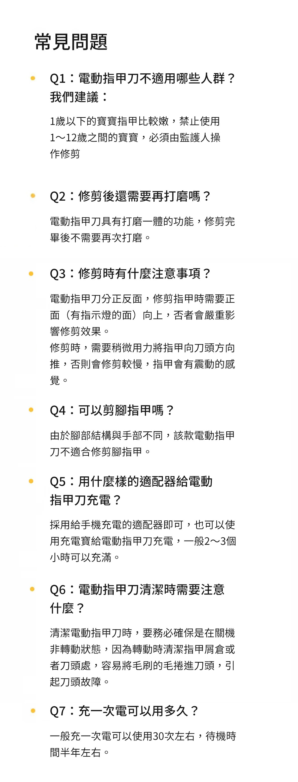 常見問題Q1:電動指甲刀不適用哪些人群?我們建議:1歲以下的寶寶指甲比較嫩,禁止使用1~12歲之間的寶寶,必須由監護人操作修剪Q2:修剪後還需要再打磨嗎?電動指甲刀具有打磨一體的功能,修剪完畢後不需要再次打磨Q3:修剪時有什麼注意事項?電動指甲刀分正反面,修剪指甲時需要正面(有指示燈的面)向上,否者會嚴重影響修剪效果。修剪時,需要稍微用力將指甲向刀頭方向推,否則會修剪較慢,指甲會有震動的感覺。Q4:可以剪嗎?由於腳部結構與手部不同,該款電動指甲刀不適合修剪腳指甲。Q5:用什麼樣的適配器給電動指甲刀充電?採用給手機充電的適配器即可,也可以使用充電寶給電動指甲刀充電,一般2~3個小時可以充滿。Q6:電動指甲刀清潔時需要注意什麼?清潔電動指甲刀時,要務必確保是在關機非轉動狀態,因為轉動時清潔指甲屑倉或者刀頭處,容易將毛刷的毛捲進刀頭,引起刀頭故障。Q7:充一次電可以用多久?一般充一次電可以使用30次左右,待機時間半年左右。