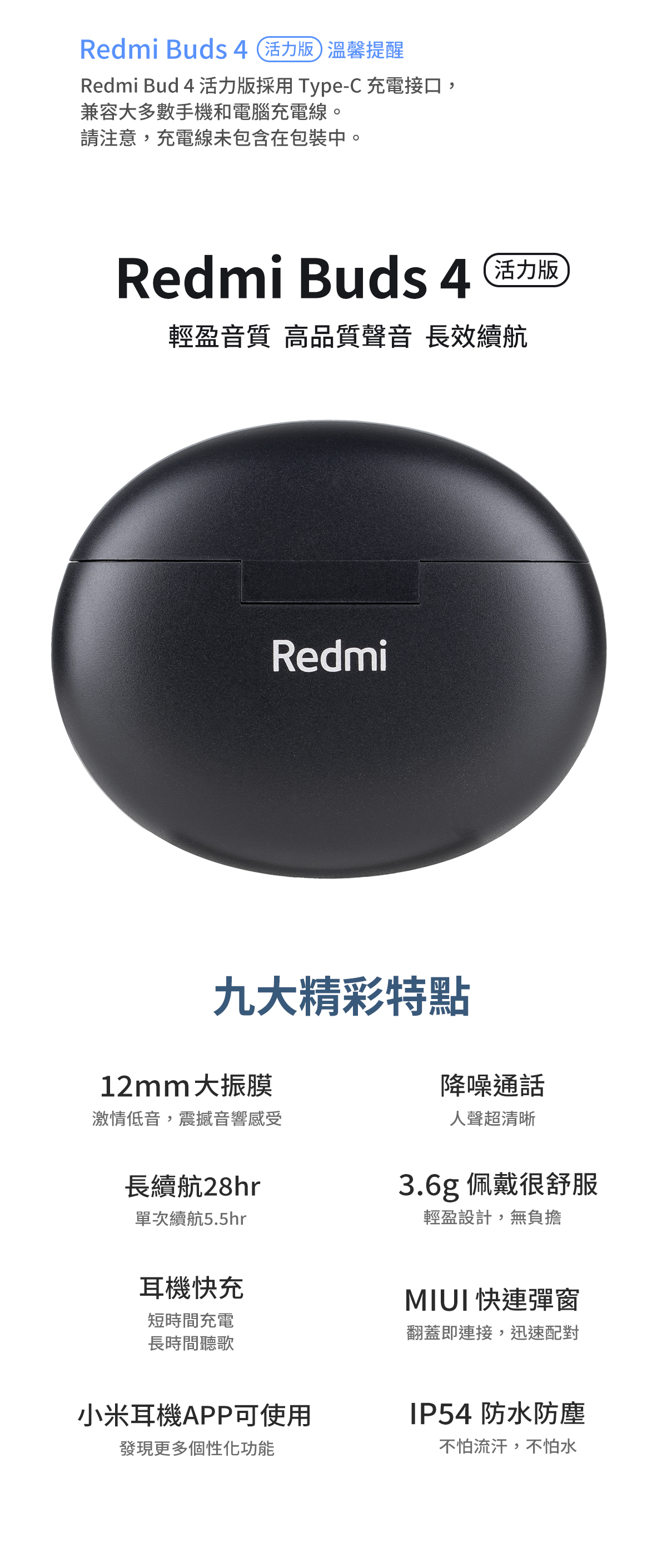 Redmi Buds 4活力版 溫馨提醒Redmi Bud 4 活力版採用 Type-C 充電接口,兼容大多數手機和電腦充電線。請注意,充電線未包含在包裝中。Redmi Buds 4 活力版輕盈音質 高品質聲音 長效續航九大精彩特點Redmi12mm大振膜激情低音,震撼音響感受長續航28hr單次續航5.5hr耳機快充短時間充電長時間聽歌小米耳機APP可使用發現更多個性化功能降噪通話人聲超清晰3.6g 佩戴很舒服輕盈設計,無負擔MIUI 快連彈窗翻蓋即連接,迅速配對IP54 防水防塵不怕流汗,不怕水