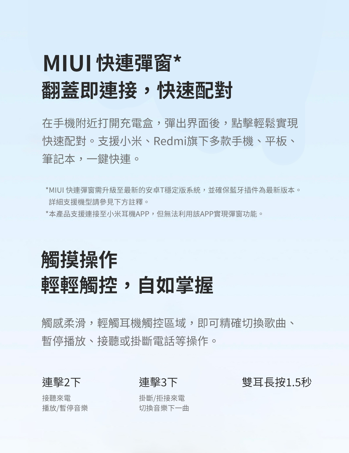 MIUI 快連彈窗*翻蓋即連接,快速配對在手機附近打開充電盒,彈出界面後,點擊輕鬆實現快速配對。支援小米、Redmi旗下多款手機、平板、筆記本,一鍵快連。*MIUI 快連彈窗需升級至最新的安卓T穩定版系統,並確保藍牙插件為最新版本。詳細支援機型請參見下方註釋。*本產品支援連接至小米耳機APP,但無法利用該APP實現彈窗功能。觸摸操作輕輕觸控,自如掌握觸感柔滑,輕觸耳機觸控區域,即可精確切換歌曲、暫停播放、接聽或掛斷電話等操作。連擊2下接聽來電播放/暫停音樂連擊3下掛斷/拒接來電切換音樂下一曲雙耳長按1.5秒