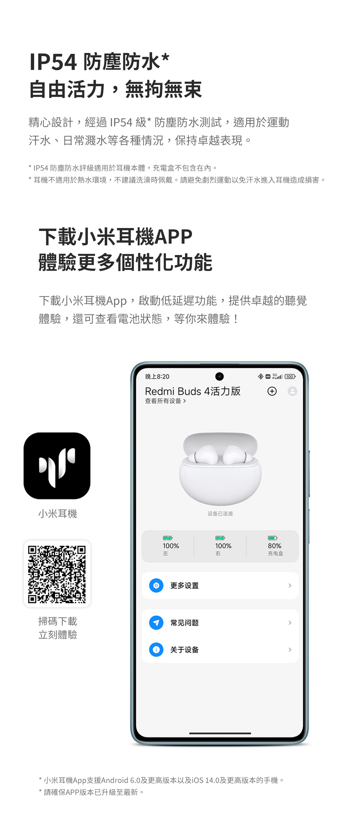 IP54 防塵防水自由活力,無拘無束精心設計,經過 IP54 級* 防塵防水測試,適用於運動汗水、日常濺水等各種情況,保持卓越表現。* IP54 防塵防水評級適用於耳機本體,充電盒不包含在內。* 耳機不適用於熱水環境,不建議洗澡時佩戴。請避免劇烈運動以免汗水進入耳機造成損害。下載小米耳機APP體驗更多個性化功能下載小米耳機App,啟動低延遲功能,提供卓越的聽覺體驗,還可查看電池狀態,等你來體驗!'小米耳機掃碼下載立刻體驗 Redmi Buds 4活力版查看所有设备 0%左更多设置常见问题关于设备设备已连接100%右10+80%充电盒*小米耳機App支援Android 6.0及更高版本以及 14.0及更高版本的手機。* 請確保APP版本已升級至最新。