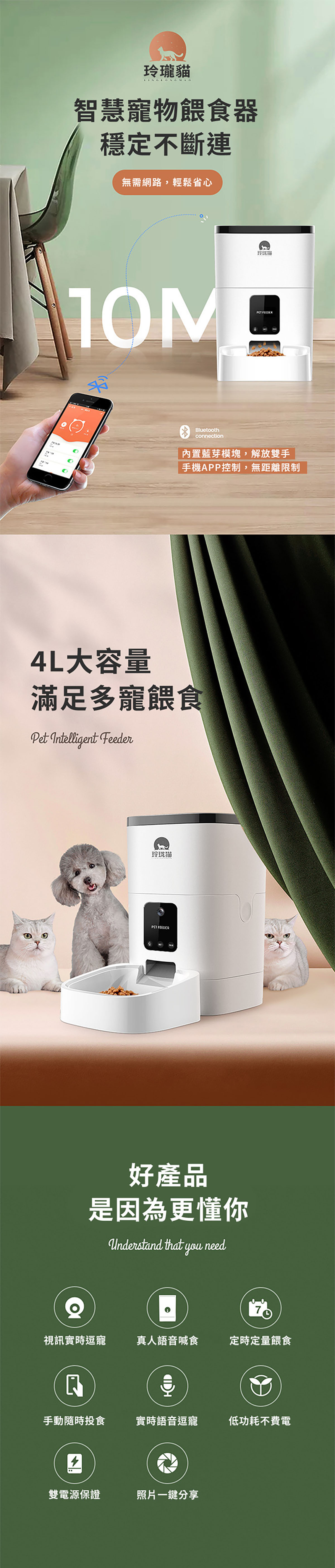 玲瓏貓智慧寵物餵食器穩定不斷連無需網路,輕鬆省心玲珑PET FEEDERBluetoothconnection內置藍芽模塊,解放雙手手機APP控制,無距離限制4L大容量滿足多寵餵食Pet Intelligent Feeder玲珑猫PET FEEDER好產品是因為更懂你Understand that you need視訊實時逗寵真人語音喊食定時定量餵食手動隨時投食實時語音逗寵低功耗不費電雙電源保證照片一鍵分享