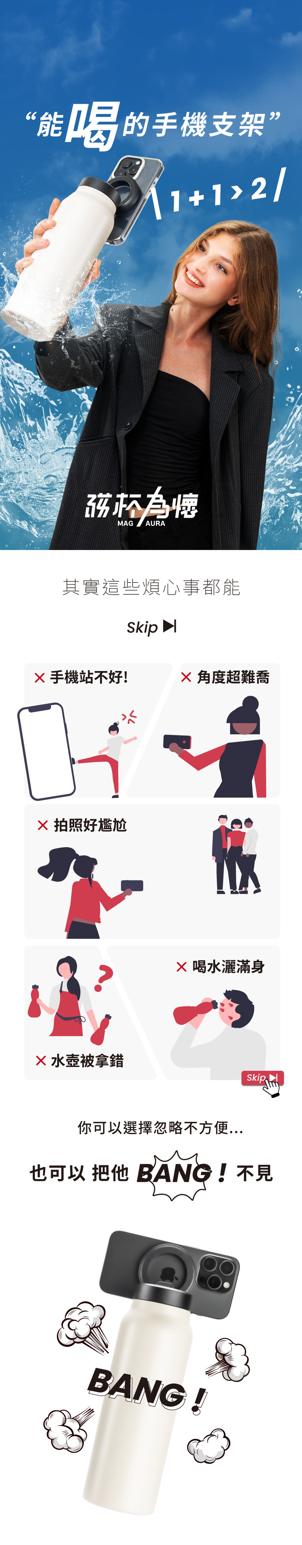 “能喝的手機支架”2/MA AURA其實這些煩心事都能Skip 手機站不好!角度超難喬G 拍照好尷尬水壺被拿錯 喝水灑滿身你可以選擇忽略不方便也可以  BANG ! 不見BANG !
