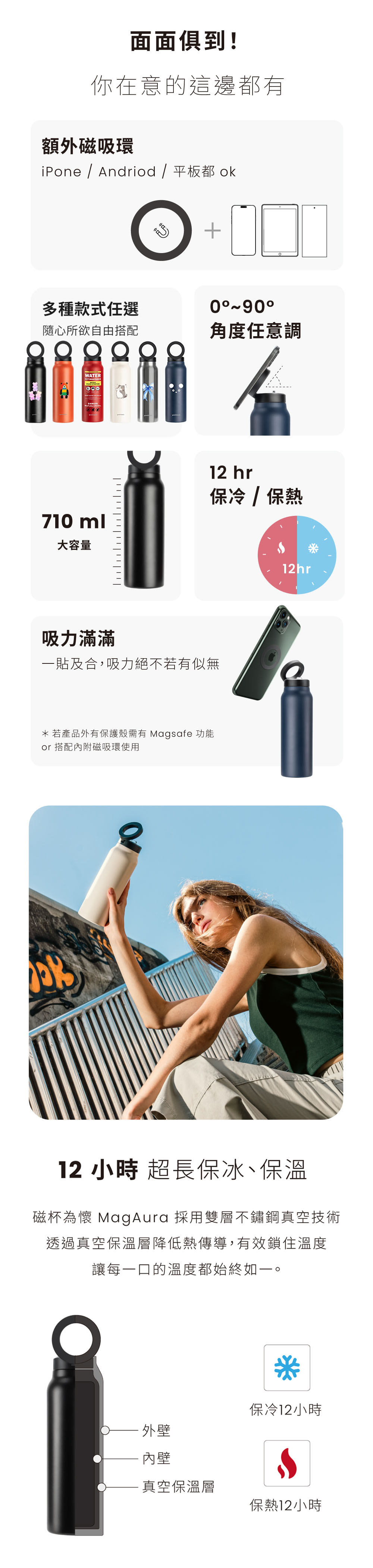 面面俱到!你在意的這邊都有額外磁吸環iPone / Andriod / 平板都ok多種款式任選隨心所欲自由搭配WATER710ml大容量+0角度任意調12 hr保冷/保熱吸力滿滿一貼及合,吸力絕不若有似無*若產品外有保護殼需有 Magsafe 功能 搭配內附磁吸環使用12hr12 小時 超長保冰、保溫磁杯為懷 MagAura 採用雙層不鏽鋼真空技術透過真空保溫層降低熱傳導,有效鎖住溫度讓每一口的溫度都始終如一。保冷12小時外壁內壁真空保溫層保熱12小時